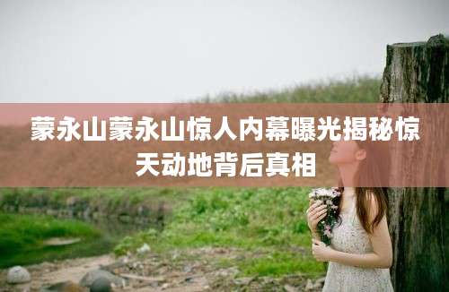 蒙永山蒙永山惊人内幕曝光揭秘惊天动地背后真相