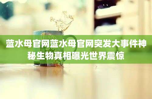 蓝水母官网蓝水母官网突发大事件神秘生物真相曝光世界震惊