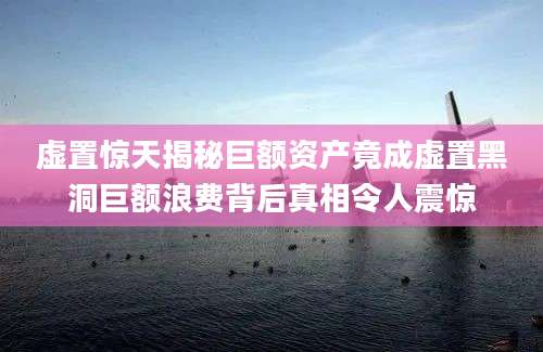 虚置惊天揭秘巨额资产竟成虚置黑洞巨额浪费背后真相令人震惊
