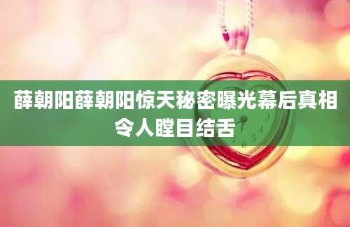 薛朝阳薛朝阳惊天秘密曝光幕后真相令人瞠目结舌