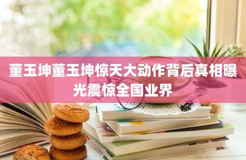 董玉坤董玉坤惊天大动作背后真相曝光震惊全国业界