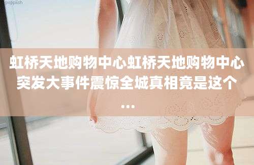 虹桥天地购物中心虹桥天地购物中心突发大事件震惊全城真相竟是这个...