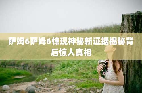 萨姆6萨姆6惊现神秘新证据揭秘背后惊人真相