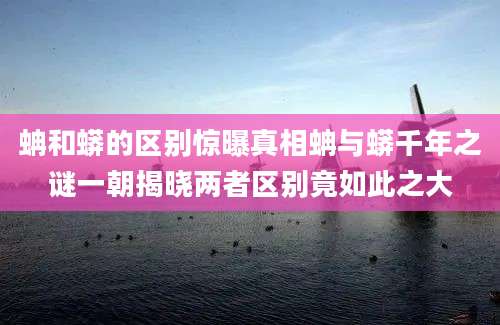 蚺和蟒的区别惊曝真相蚺与蟒千年之谜一朝揭晓两者区别竟如此之大