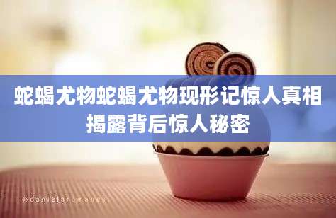 蛇蝎尤物蛇蝎尤物现形记惊人真相揭露背后惊人秘密