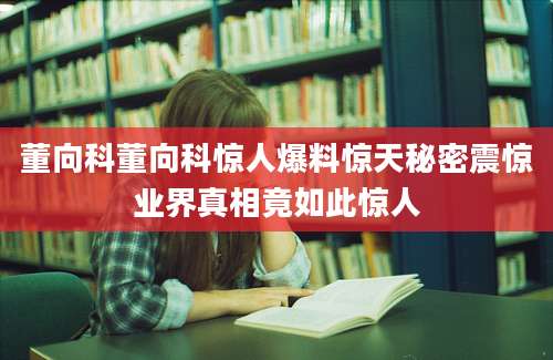董向科董向科惊人爆料惊天秘密震惊业界真相竟如此惊人