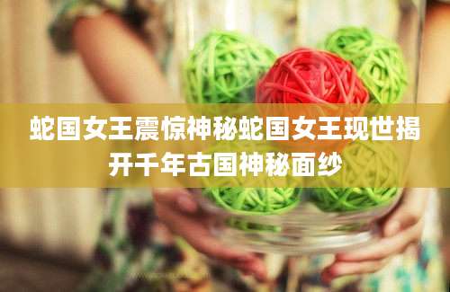 蛇国女王震惊神秘蛇国女王现世揭开千年古国神秘面纱