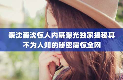 蔡沈蔡沈惊人内幕曝光独家揭秘其不为人知的秘密震惊全网