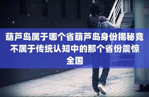 葫芦岛属于哪个省葫芦岛身份揭秘竟不属于传统认知中的那个省份震惊全国
