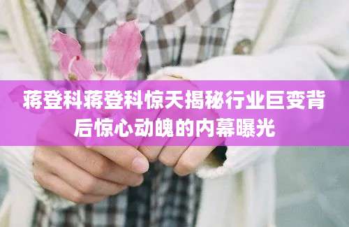蒋登科蒋登科惊天揭秘行业巨变背后惊心动魄的内幕曝光