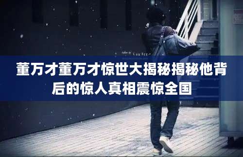 董万才董万才惊世大揭秘揭秘他背后的惊人真相震惊全国