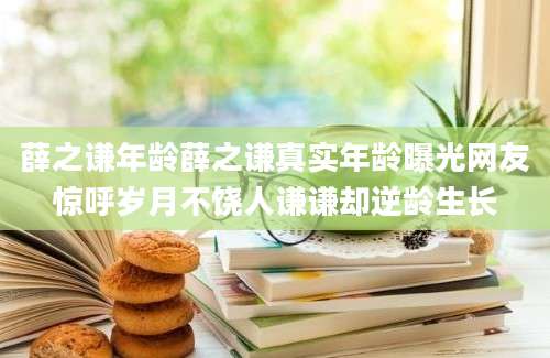 薛之谦年龄薛之谦真实年龄曝光网友惊呼岁月不饶人谦谦却逆龄生长