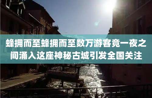 蜂拥而至蜂拥而至数万游客竟一夜之间涌入这座神秘古城引发全国关注