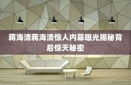 蒋海清蒋海清惊人内幕曝光揭秘背后惊天秘密