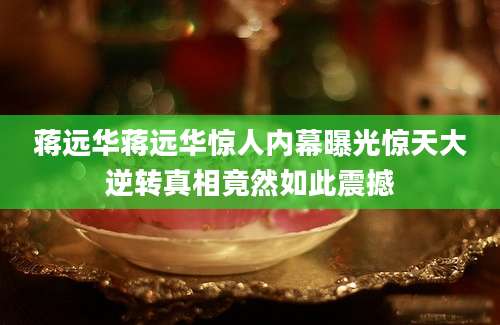 蒋远华蒋远华惊人内幕曝光惊天大逆转真相竟然如此震撼