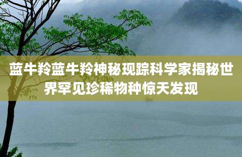 蓝牛羚蓝牛羚神秘现踪科学家揭秘世界罕见珍稀物种惊天发现
