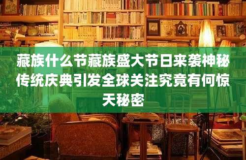 藏族什么节藏族盛大节日来袭神秘传统庆典引发全球关注究竟有何惊天秘密