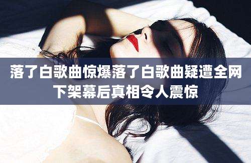 落了白歌曲惊爆落了白歌曲疑遭全网下架幕后真相令人震惊