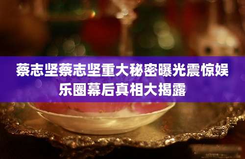 蔡志坚蔡志坚重大秘密曝光震惊娱乐圈幕后真相大揭露