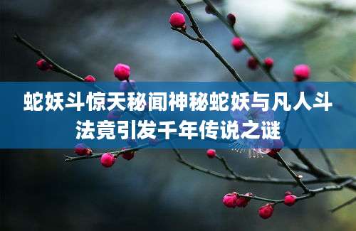 蛇妖斗惊天秘闻神秘蛇妖与凡人斗法竟引发千年传说之谜