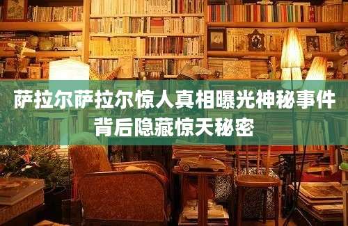萨拉尔萨拉尔惊人真相曝光神秘事件背后隐藏惊天秘密