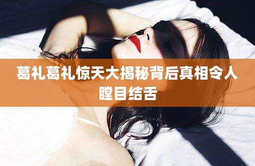 葛礼葛礼惊天大揭秘背后真相令人瞠目结舌
