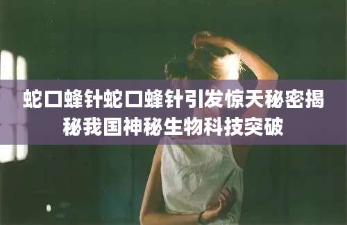 蛇口蜂针蛇口蜂针引发惊天秘密揭秘我国神秘生物科技突破