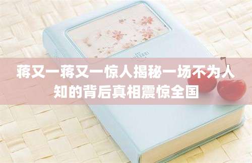蒋又一蒋又一惊人揭秘一场不为人知的背后真相震惊全国