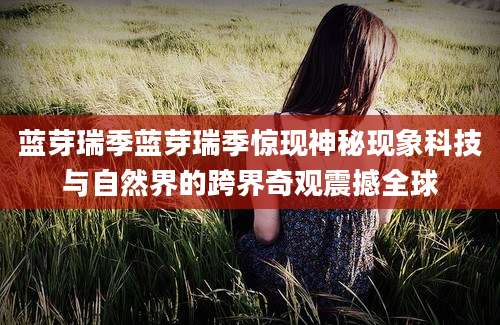 蓝芽瑞季蓝芽瑞季惊现神秘现象科技与自然界的跨界奇观震撼全球