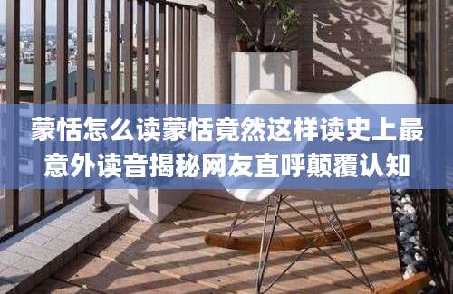 蒙恬怎么读蒙恬竟然这样读史上最意外读音揭秘网友直呼颠覆认知