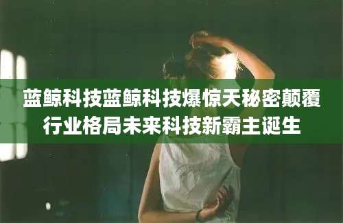 蓝鲸科技蓝鲸科技爆惊天秘密颠覆行业格局未来科技新霸主诞生