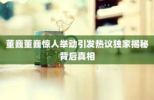 董巍董巍惊人举动引发热议独家揭秘背后真相