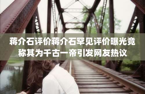蒋介石评价蒋介石罕见评价曝光竟称其为千古一帝引发网友热议