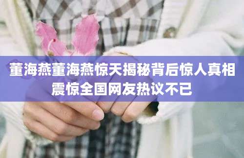 董海燕董海燕惊天揭秘背后惊人真相震惊全国网友热议不已