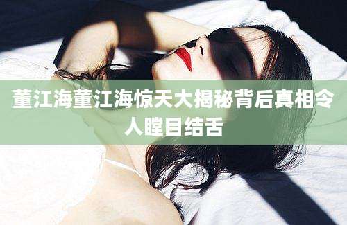 董江海董江海惊天大揭秘背后真相令人瞠目结舌