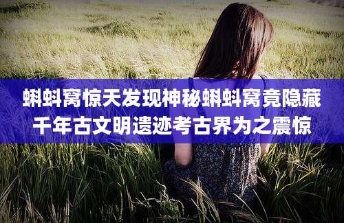 蝌蚪窝惊天发现神秘蝌蚪窝竟隐藏千年古文明遗迹考古界为之震惊