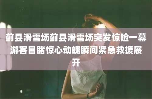 蓟县滑雪场蓟县滑雪场突发惊险一幕游客目睹惊心动魄瞬间紧急救援展开