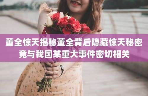 董全惊天揭秘董全背后隐藏惊天秘密竟与我国某重大事件密切相关