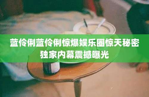 蓝伶俐蓝伶俐惊爆娱乐圈惊天秘密独家内幕震撼曝光