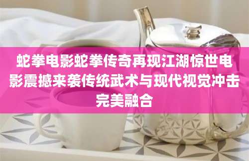 蛇拳电影蛇拳传奇再现江湖惊世电影震撼来袭传统武术与现代视觉冲击完美融合