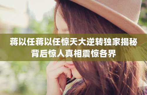 蒋以任蒋以任惊天大逆转独家揭秘背后惊人真相震惊各界