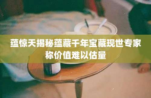 蕴惊天揭秘蕴藏千年宝藏现世专家称价值难以估量