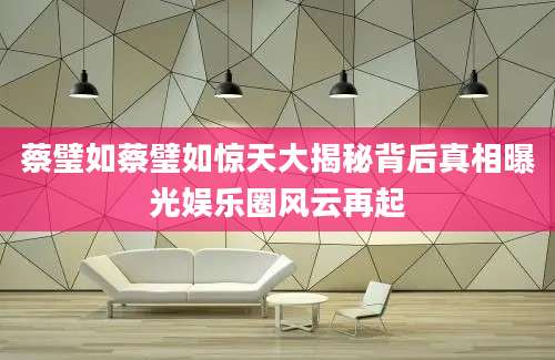 蔡璧如蔡璧如惊天大揭秘背后真相曝光娱乐圈风云再起