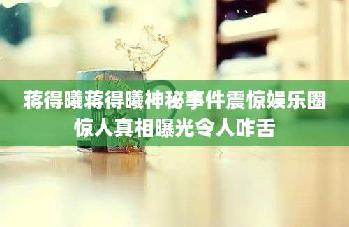 蒋得曦蒋得曦神秘事件震惊娱乐圈惊人真相曝光令人咋舌