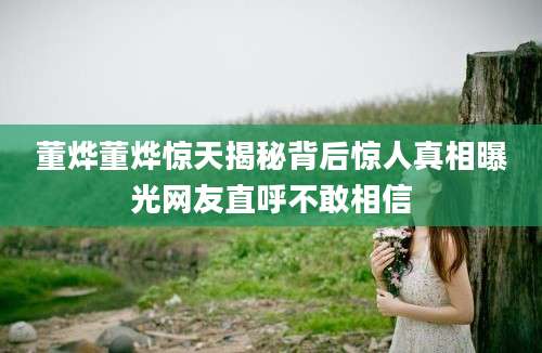 董烨董烨惊天揭秘背后惊人真相曝光网友直呼不敢相信