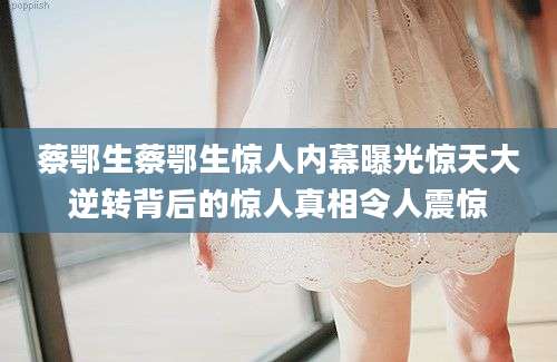蔡鄂生蔡鄂生惊人内幕曝光惊天大逆转背后的惊人真相令人震惊
