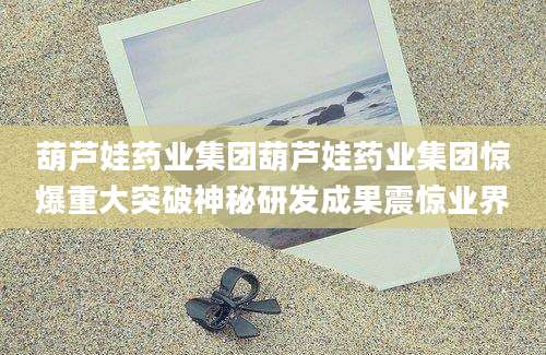 葫芦娃药业集团葫芦娃药业集团惊爆重大突破神秘研发成果震惊业界
