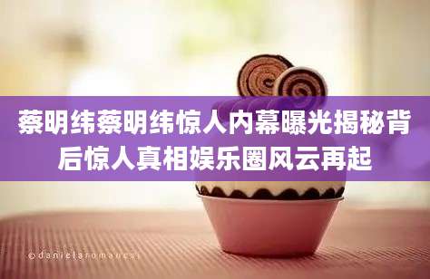 蔡明纬蔡明纬惊人内幕曝光揭秘背后惊人真相娱乐圈风云再起