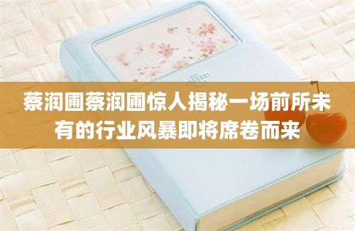 蔡润圃蔡润圃惊人揭秘一场前所未有的行业风暴即将席卷而来