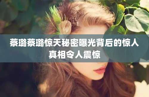 蔡璐蔡璐惊天秘密曝光背后的惊人真相令人震惊